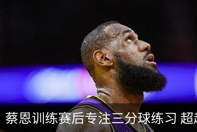 蔡恩训练赛后专注三分球练习 超越墨菲获胜